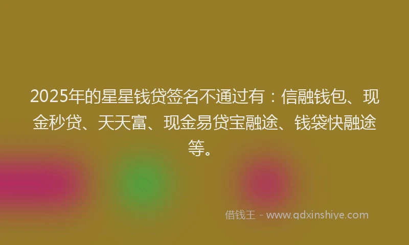 2025年的星星钱贷签名不通过有：信融钱包、现金秒贷、天天富、现金易贷宝融途、钱袋快融途等。