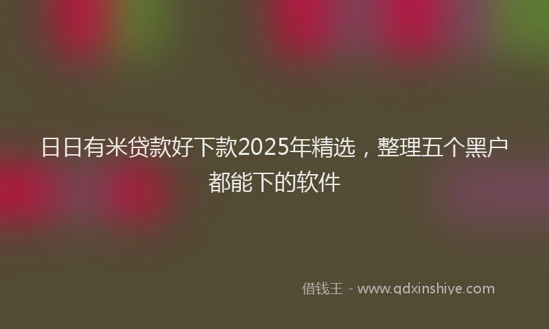 日日有米贷款好下款2025年精选，整理五个黑户都能下的软件