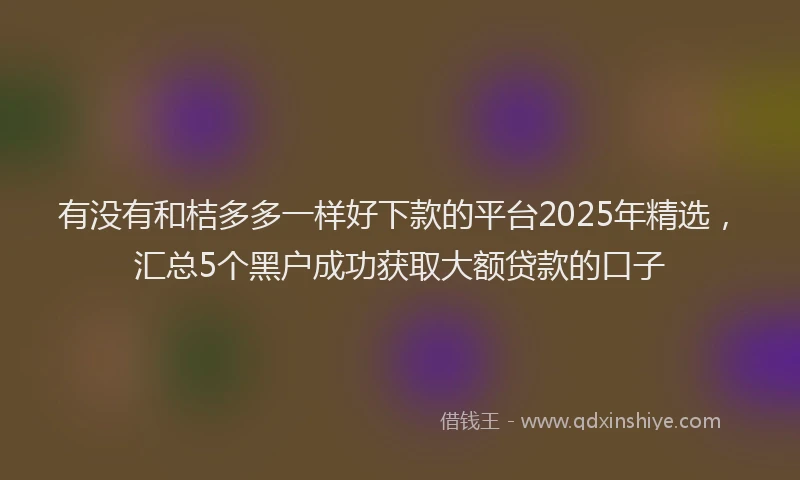 有没有和桔多多一样好下款的平台2025年精选，汇总5个黑户成功获取大额贷款的口子