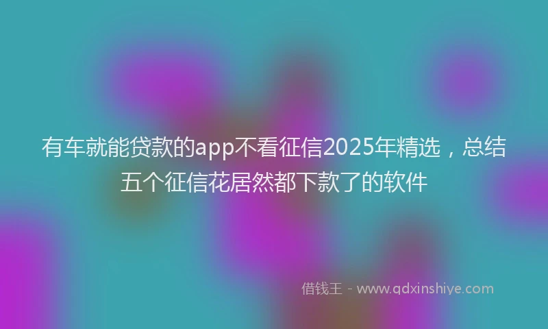 有车就能贷款的app不看征信2025年精选，总结五个征信花居然都下款了的软件