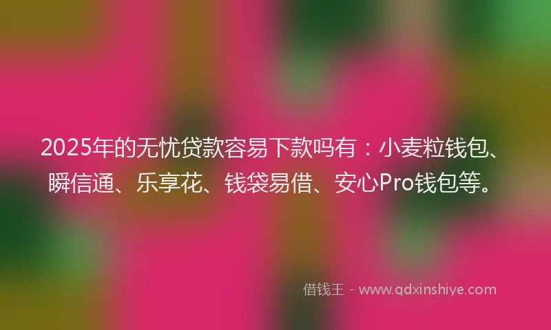 2025年的无忧贷款容易下款吗有：小麦粒钱包、瞬信通、乐享花、钱袋易借、安心Pro钱包等。