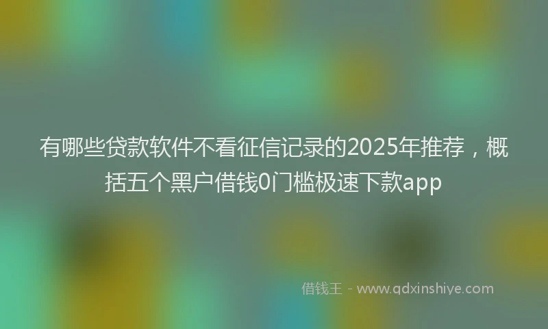 有哪些贷款软件不看征信记录的2025年推荐，概括五个黑户借钱0门槛极速下款app