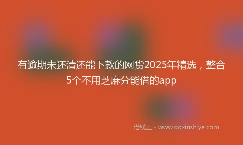 有逾期未还清还能下款的网货2025年精选，整合5个不用芝麻分能借的app