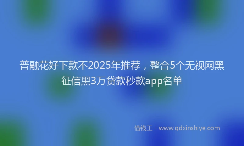 普融花好下款不2025年推荐，整合5个无视网黑征信黑3万贷款秒款app名单