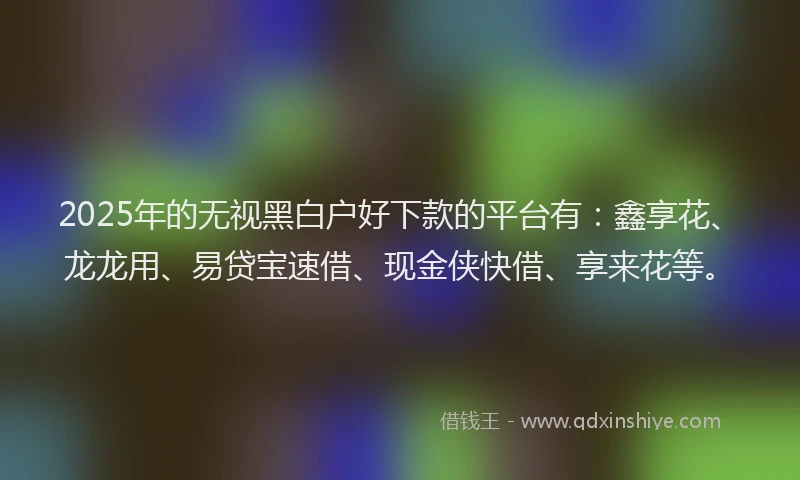 2025年的无视黑白户好下款的平台有：鑫享花、龙龙用、易贷宝速借、现金侠快借、享来花等。