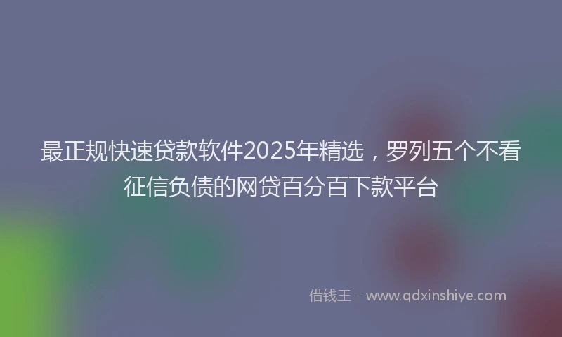 最正规快速贷款软件2025年精选，罗列五个不看征信负债的网贷百分百下款平台