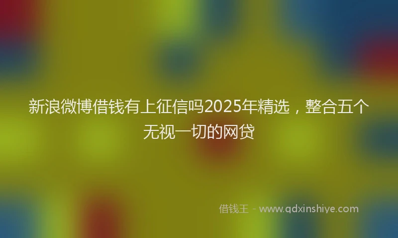 新浪微博借钱有上征信吗2025年精选，整合五个无视一切的网贷
