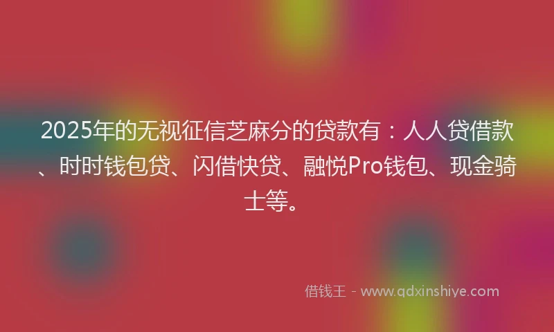 2025年的无视征信芝麻分的贷款有：人人贷借款、时时钱包贷、闪借快贷、融悦Pro钱包、现金骑士等。