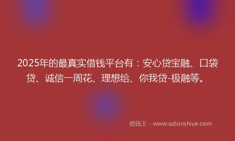 2025年的最真实借钱平台有：安心贷宝融、口袋贷、诚信一周花、理想给、你我贷-极融等。