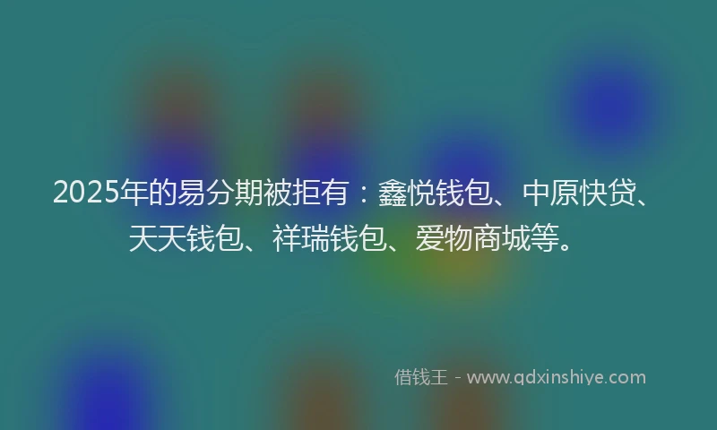 2025年的易分期被拒有：鑫悦钱包、中原快贷、天天钱包、祥瑞钱包、爱物商城等。