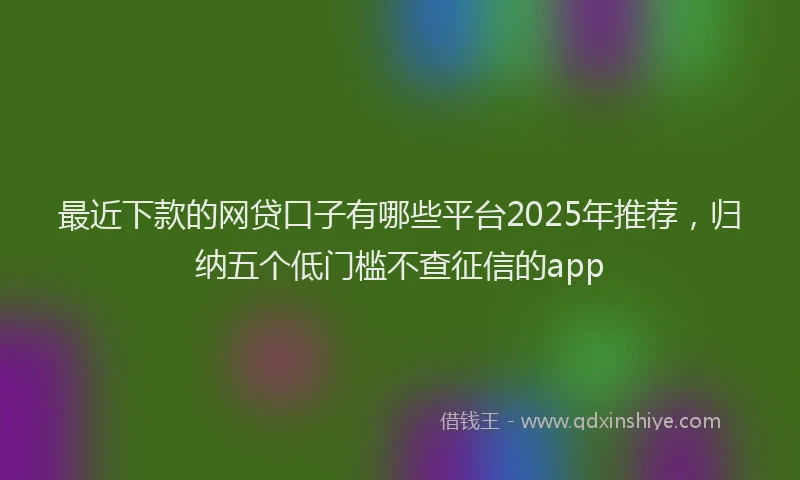 最近下款的网贷口子有哪些平台2025年推荐，归纳五个低门槛不查征信的app