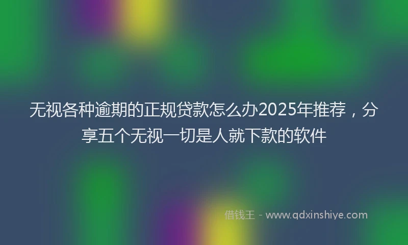 无视各种逾期的正规贷款怎么办2025年推荐，分享五个无视一切是人就下款的软件