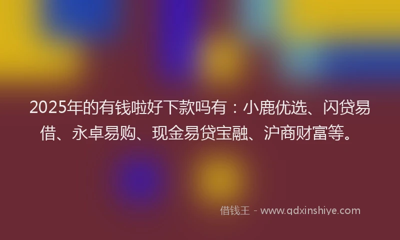 2025年的有钱啦好下款吗有：小鹿优选、闪贷易借、永卓易购、现金易贷宝融、沪商财富等。