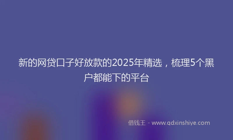 新的网贷口子好放款的2025年精选，梳理5个黑户都能下的平台