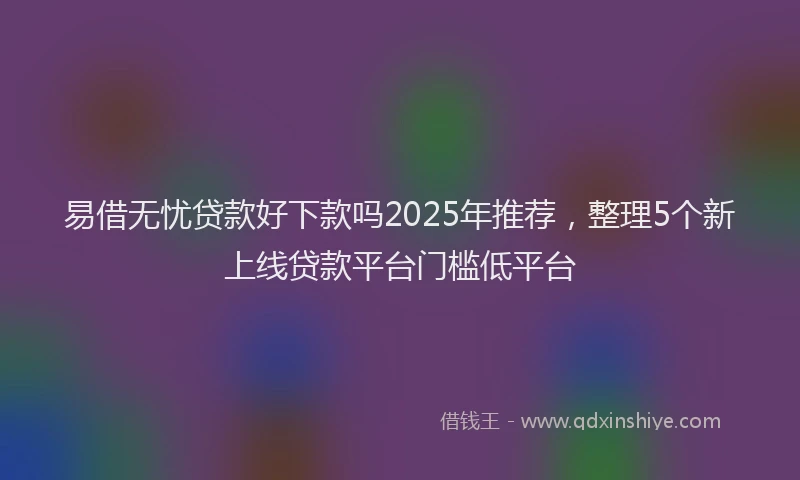 易借无忧贷款好下款吗2025年推荐，整理5个新上线贷款平台门槛低平台