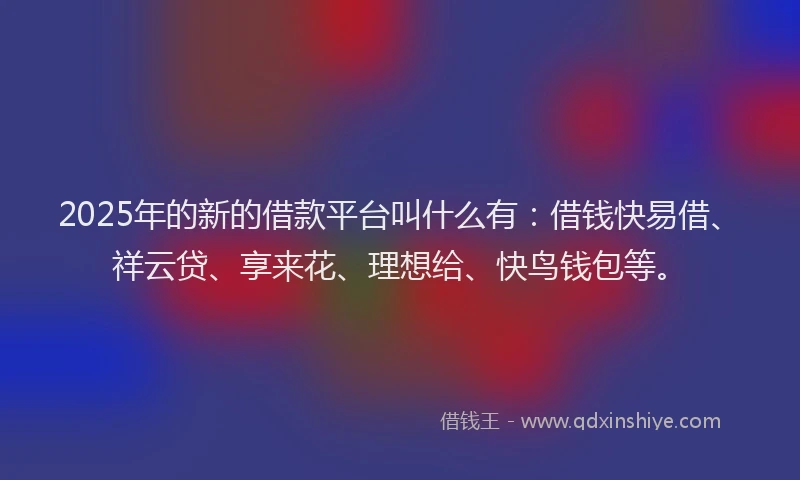 2025年的新的借款平台叫什么有：借钱快易借、祥云贷、享来花、理想给、快鸟钱包等。