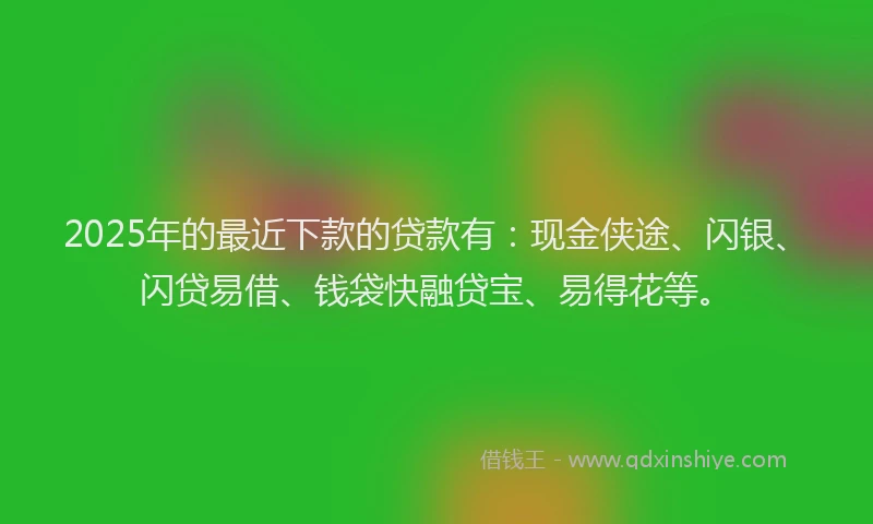 2025年的最近下款的贷款有：现金侠途、闪银、闪贷易借、钱袋快融贷宝、易得花等。