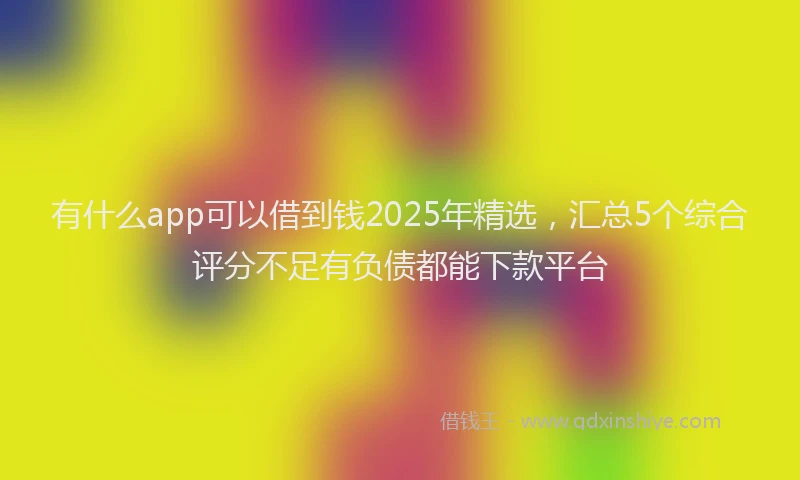 有什么app可以借到钱2025年精选，汇总5个综合评分不足有负债都能下款平台