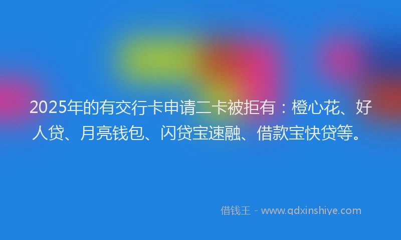 2025年的有交行卡申请二卡被拒有：橙心花、好人贷、月亮钱包、闪贷宝速融、借款宝快贷等。