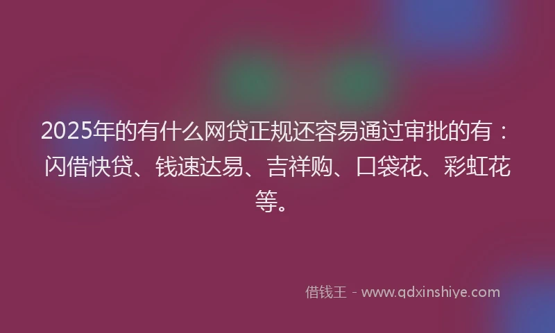 2025年的有什么网贷正规还容易通过审批的有：闪借快贷、钱速达易、吉祥购、口袋花、彩虹花等。