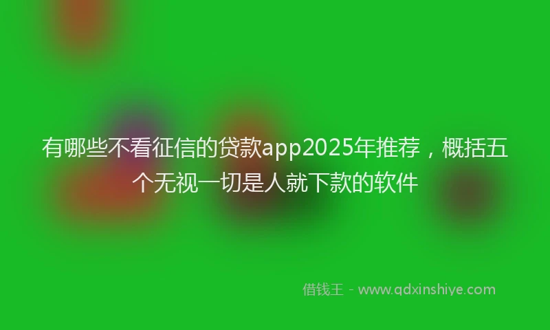 有哪些不看征信的贷款app2025年推荐，概括五个无视一切是人就下款的软件