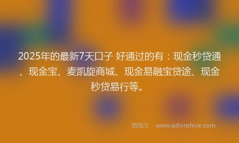 2025年的最新7天口子 好通过的有：现金秒贷通、现金宝、麦凯旋商城、现金易融宝贷途、现金秒贷易行等。