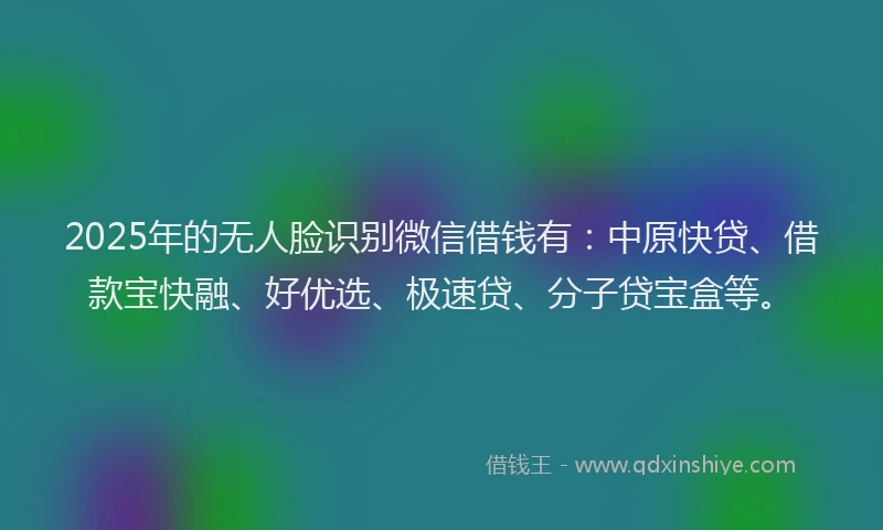 2025年的无人脸识别微信借钱有：中原快贷、借款宝快融、好优选、极速贷、分子贷宝盒等。