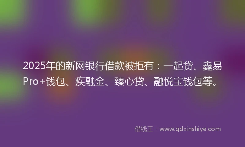 2025年的新网银行借款被拒有：一起贷、鑫易Pro+钱包、疾融金、臻心贷、融悦宝钱包等。