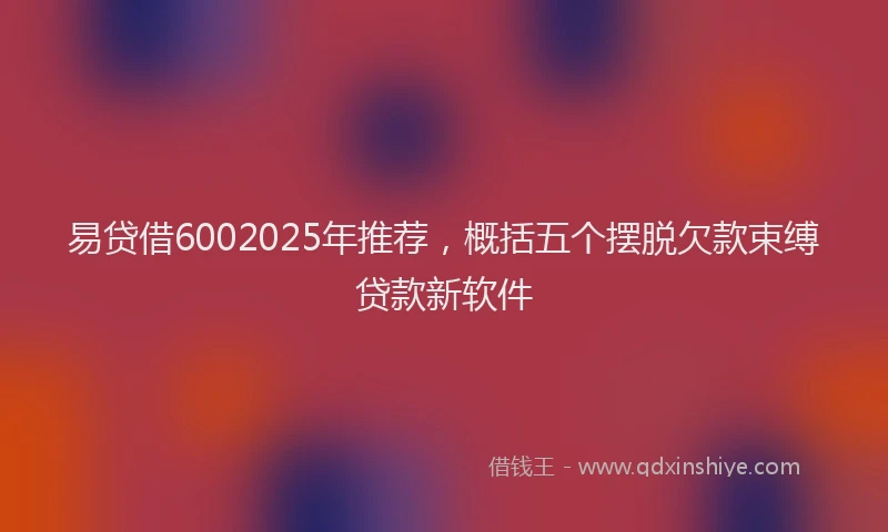 易贷借6002025年推荐，概括五个摆脱欠款束缚贷款新软件