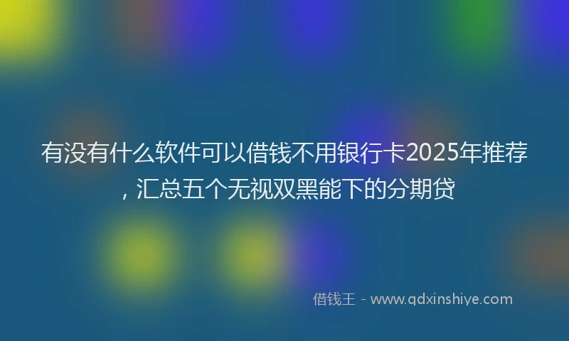 有没有什么软件可以借钱不用银行卡2025年推荐，汇总五个无视双黑能下的分期贷