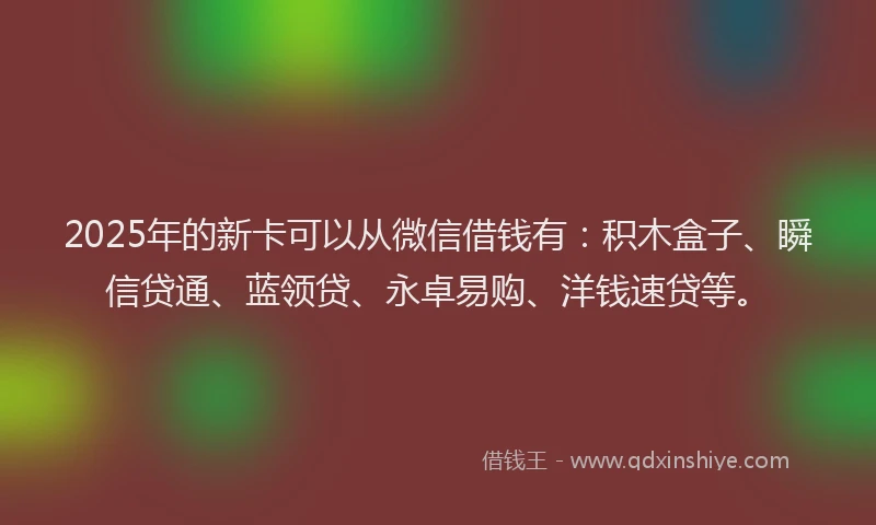 2025年的新卡可以从微信借钱有：积木盒子、瞬信贷通、蓝领贷、永卓易购、洋钱速贷等。