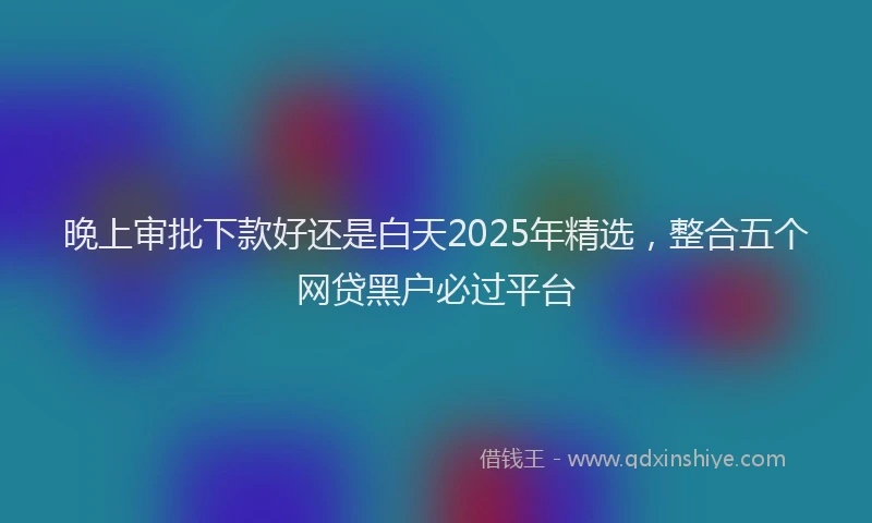 晚上审批下款好还是白天2025年精选，整合五个网贷黑户必过平台
