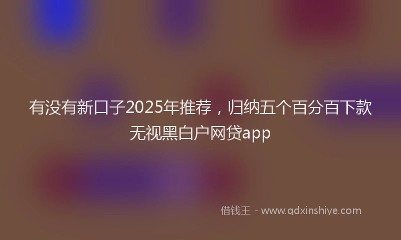有没有新口子2025年推荐，归纳五个百分百下款无视黑白户网贷app