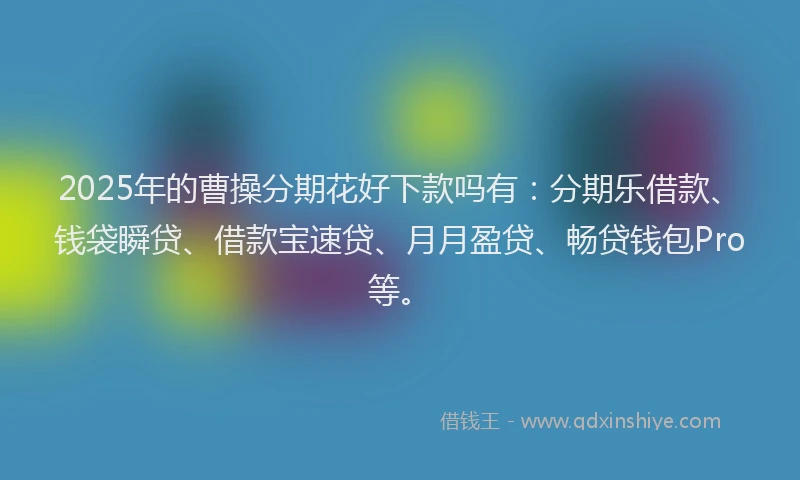 2025年的曹操分期花好下款吗有：分期乐借款、钱袋瞬贷、借款宝速贷、月月盈贷、畅贷钱包Pro等。