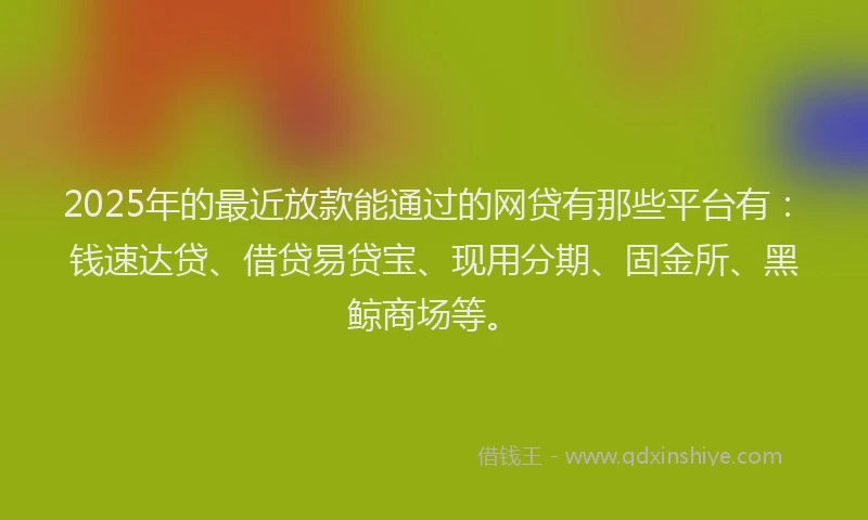 2025年的最近放款能通过的网贷有那些平台有：钱速达贷、借贷易贷宝、现用分期、固金所、黑鲸商场等。