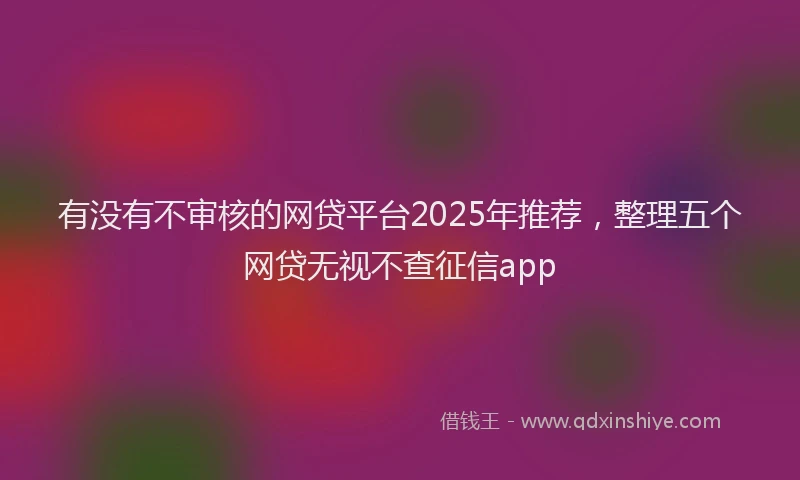 有没有不审核的网贷平台2025年推荐，整理五个网贷无视不查征信app