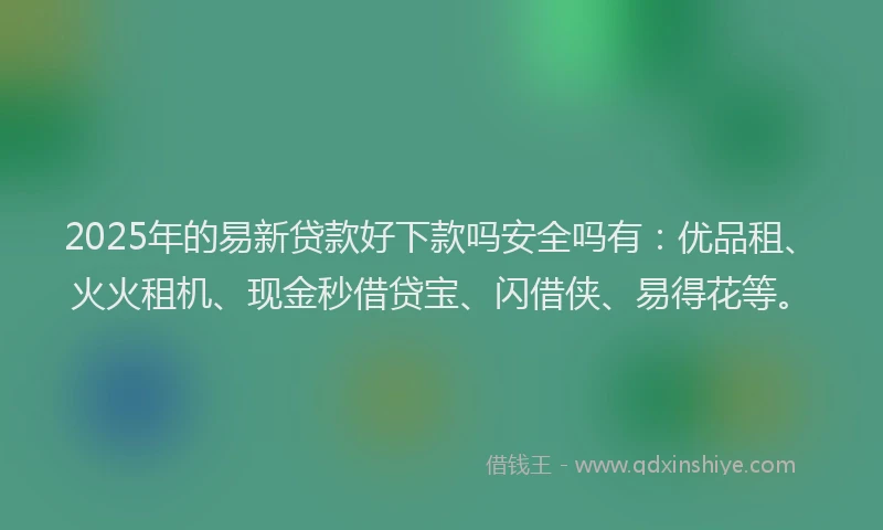 2025年的易新贷款好下款吗安全吗有：优品租、火火租机、现金秒借贷宝、闪借侠、易得花等。