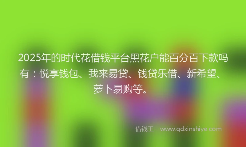 2025年的时代花借钱平台黑花户能百分百下款吗有：悦享钱包、我来易贷、钱贷乐借、新希望、萝卜易购等。