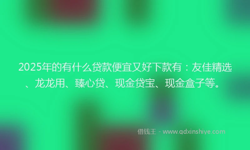 2025年的有什么贷款便宜又好下款有：友佳精选、龙龙用、臻心贷、现金贷宝、现金盒子等。