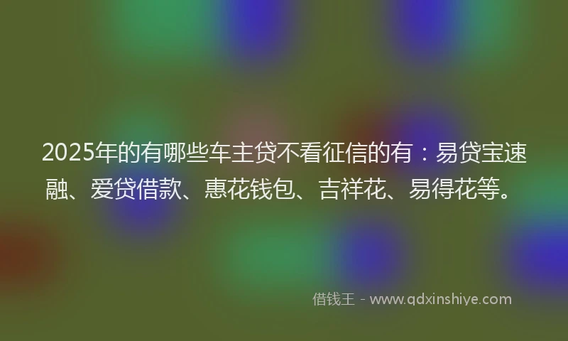 2025年的有哪些车主贷不看征信的有：易贷宝速融、爱贷借款、惠花钱包、吉祥花、易得花等。