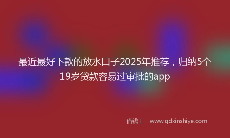 最近最好下款的放水口子2025年推荐，归纳5个19岁贷款容易过审批的app