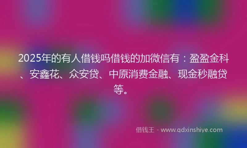 2025年的有人借钱吗借钱的加微信有：盈盈金科、安鑫花、众安贷、中原消费金融、现金秒融贷等。