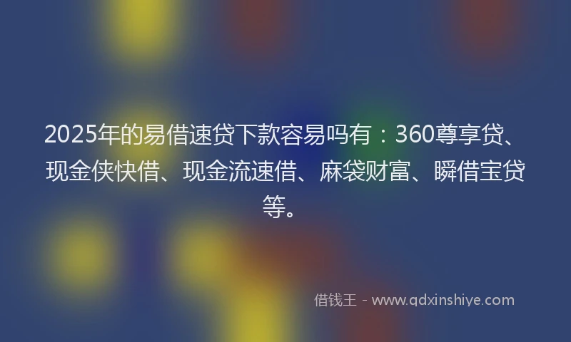 2025年的易借速贷下款容易吗有：360尊享贷、现金侠快借、现金流速借、麻袋财富、瞬借宝贷等。