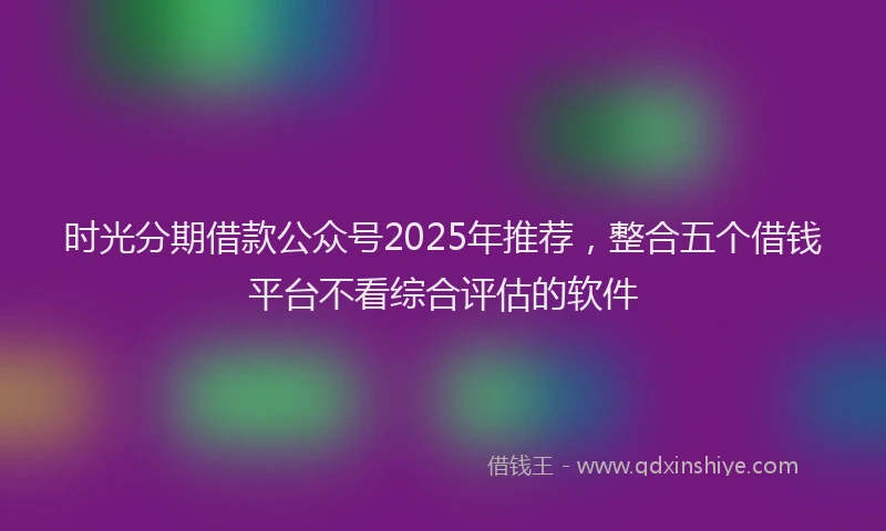 时光分期借款公众号2025年推荐，整合五个借钱平台不看综合评估的软件