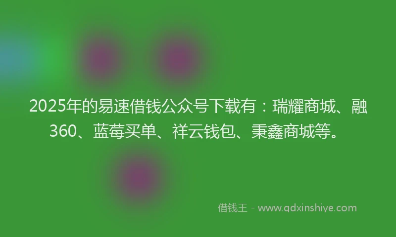 2025年的易速借钱公众号下载有：瑞耀商城、融360、蓝莓买单、祥云钱包、秉鑫商城等。
