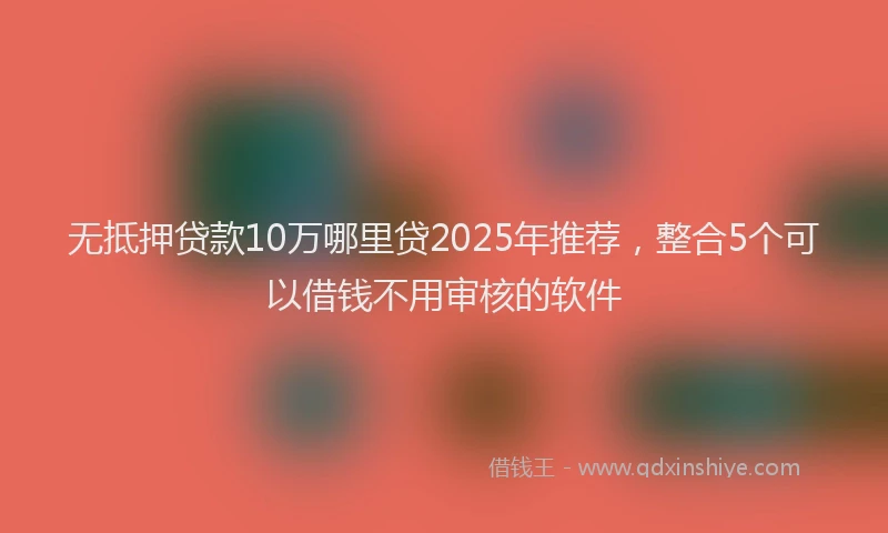 无抵押贷款10万哪里贷2025年推荐，整合5个可以借钱不用审核的软件