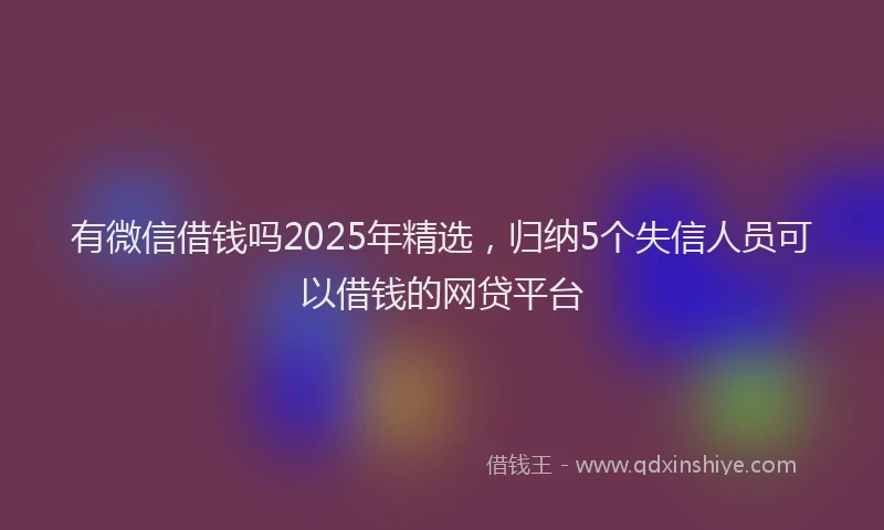 有微信借钱吗2025年精选，归纳5个失信人员可以借钱的网贷平台