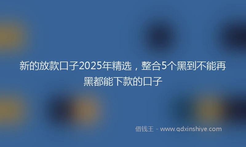 新的放款口子2025年精选，整合5个黑到不能再黑都能下款的口子