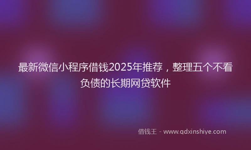 最新微信小程序借钱2025年推荐，整理五个不看负债的长期网贷软件