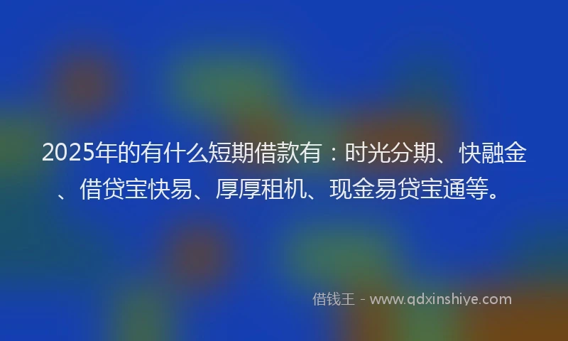 2025年的有什么短期借款有：时光分期、快融金、借贷宝快易、厚厚租机、现金易贷宝通等。